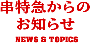 串特急からのお知らせ NEWS & TOPICS